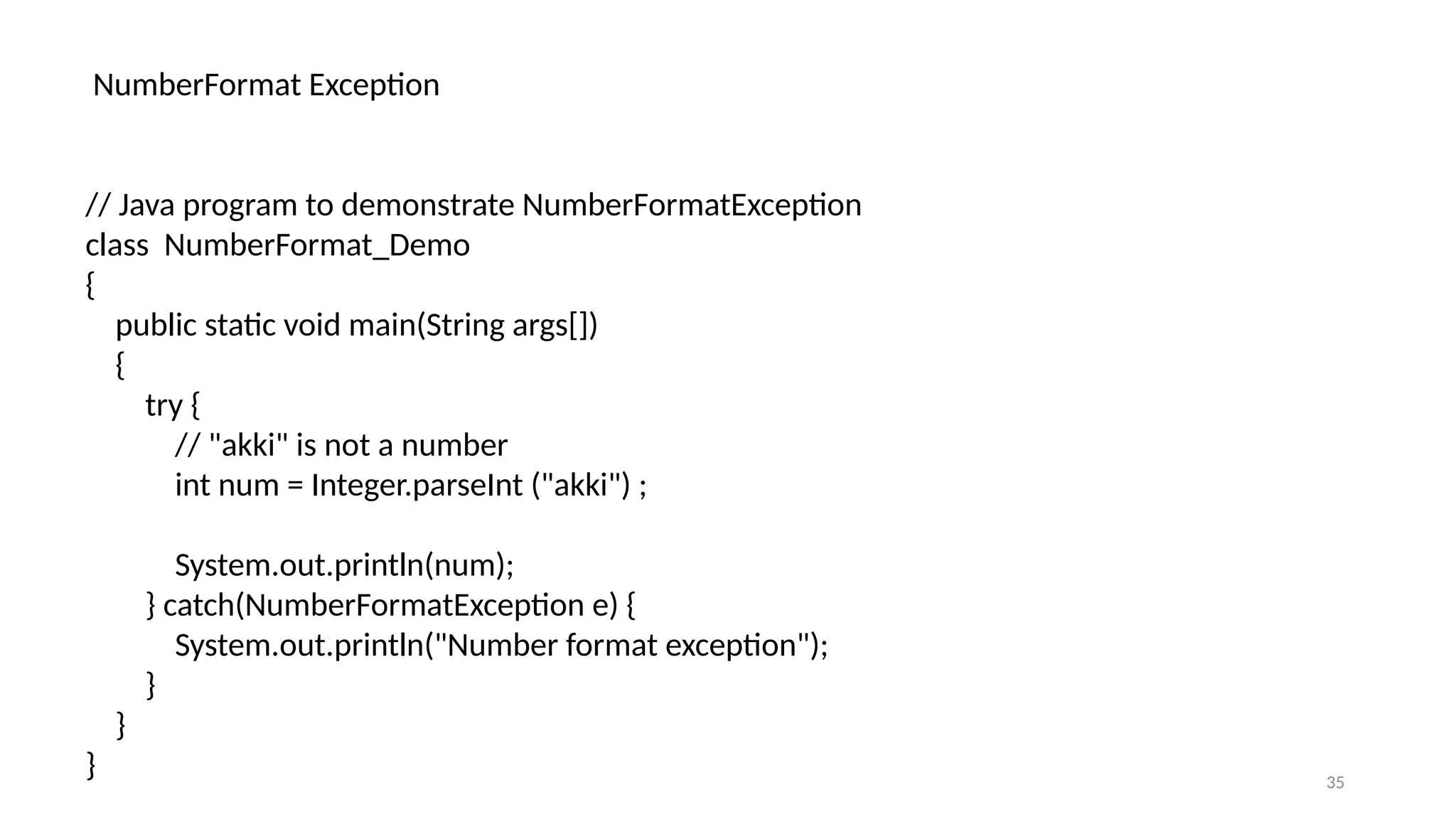 35
NumberFormat Exception
// Java program to demonstrate NumberFormatException
class NumberFormat_Demo
{
public static void main(String args[])
{
try {
// "akki" is not a number
int num = Integer.parseInt ("akki") ;
System.out.println(num);
} catch(NumberFormatException e) {
System.out.println("Number format exception");
}
}
}
 