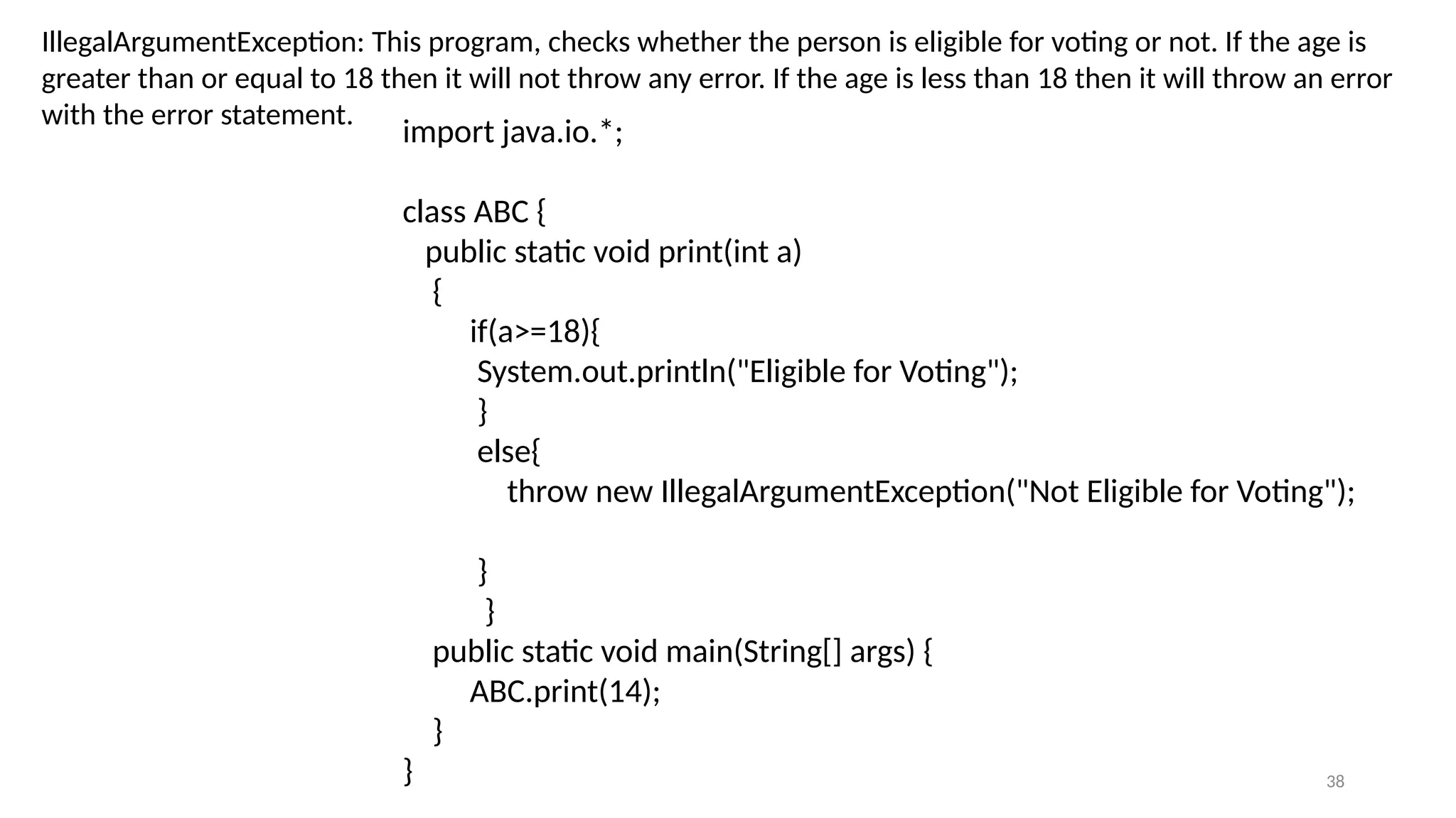 38
IllegalArgumentException: This program, checks whether the person is eligible for voting or not. If the age is
greater than or equal to 18 then it will not throw any error. If the age is less than 18 then it will throw an error
with the error statement.
import java.io.*;
class ABC {
public static void print(int a)
{
if(a>=18){
System.out.println("Eligible for Voting");
}
else{
throw new IllegalArgumentException("Not Eligible for Voting");
}
}
public static void main(String[] args) {
ABC.print(14);
}
}
 