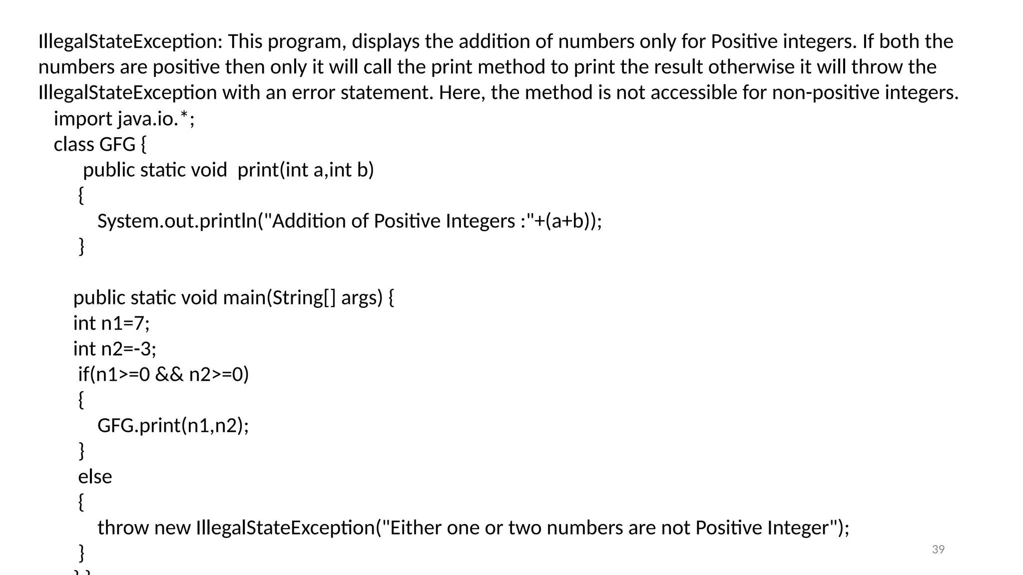 39
IllegalStateException: This program, displays the addition of numbers only for Positive integers. If both the
numbers are positive then only it will call the print method to print the result otherwise it will throw the
IllegalStateException with an error statement. Here, the method is not accessible for non-positive integers.
import java.io.*;
class GFG {
public static void print(int a,int b)
{
System.out.println("Addition of Positive Integers :"+(a+b));
}
public static void main(String[] args) {
int n1=7;
int n2=-3;
if(n1>=0 && n2>=0)
{
GFG.print(n1,n2);
}
else
{
throw new IllegalStateException("Either one or two numbers are not Positive Integer");
}
 