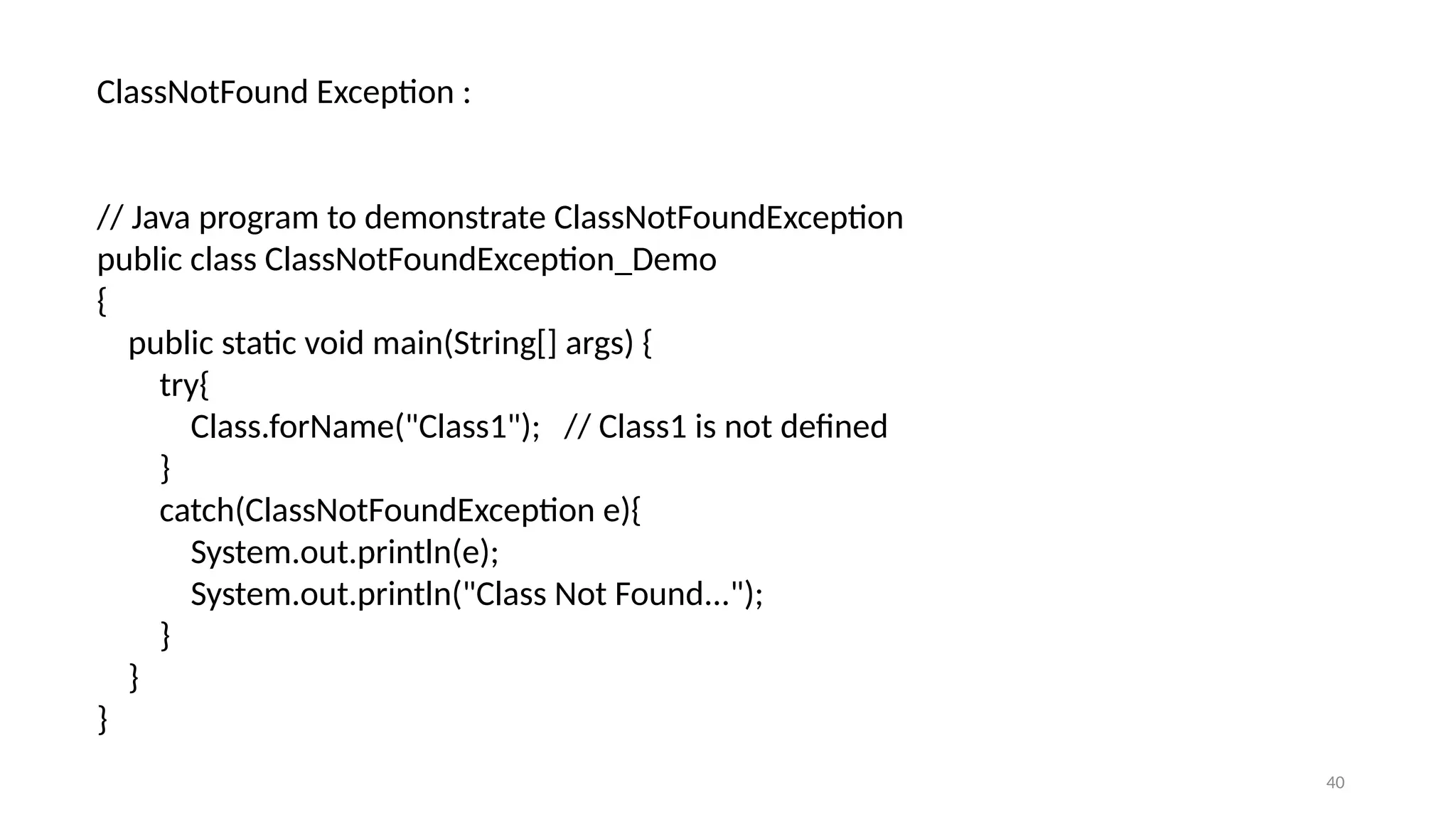 40
ClassNotFound Exception :
// Java program to demonstrate ClassNotFoundException
public class ClassNotFoundException_Demo
{
public static void main(String[] args) {
try{
Class.forName("Class1"); // Class1 is not defined
}
catch(ClassNotFoundException e){
System.out.println(e);
System.out.println("Class Not Found...");
}
}
}
 