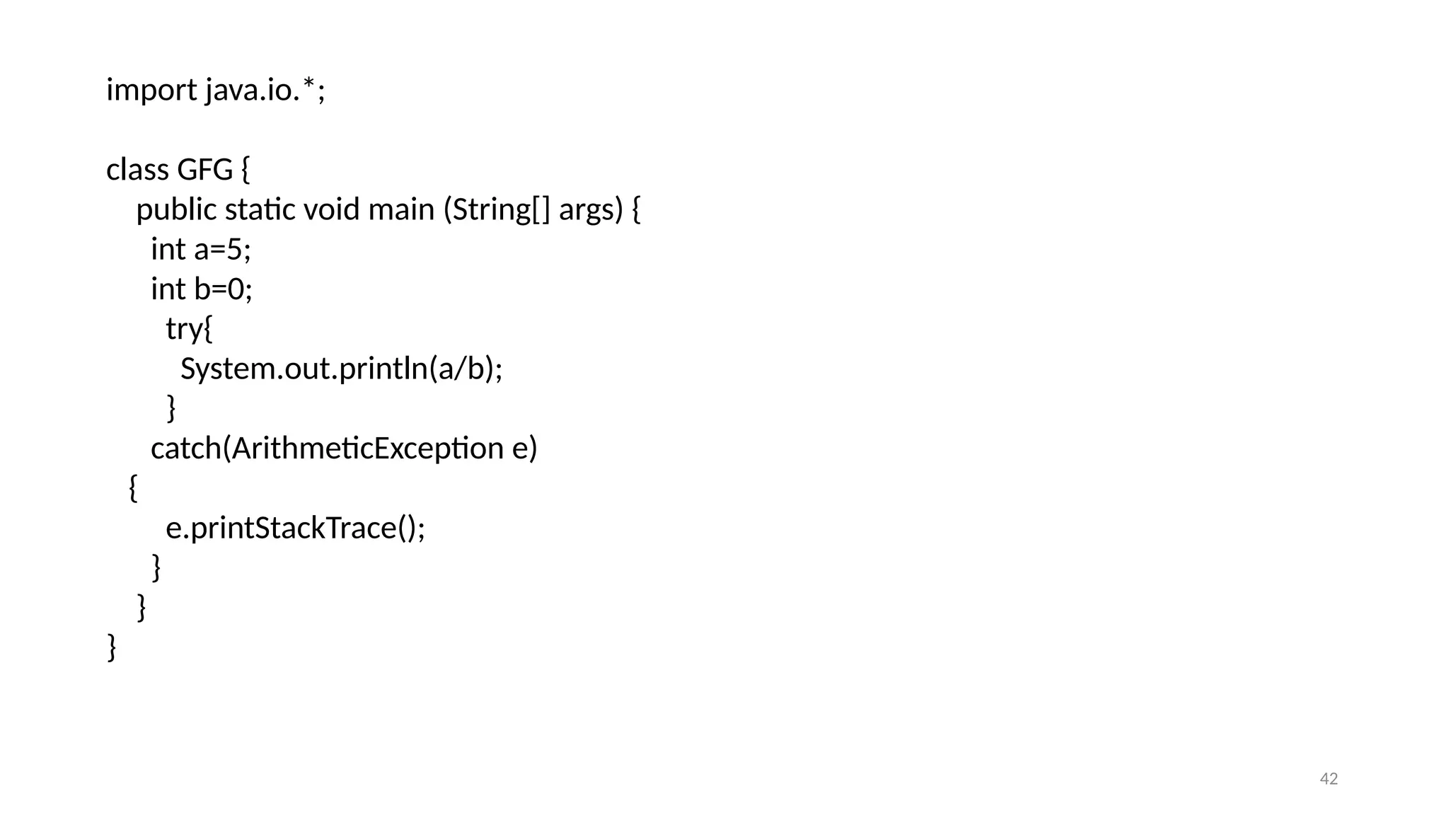 42
import java.io.*;
class GFG {
public static void main (String[] args) {
int a=5;
int b=0;
try{
System.out.println(a/b);
}
catch(ArithmeticException e)
{
e.printStackTrace();
}
}
}
 