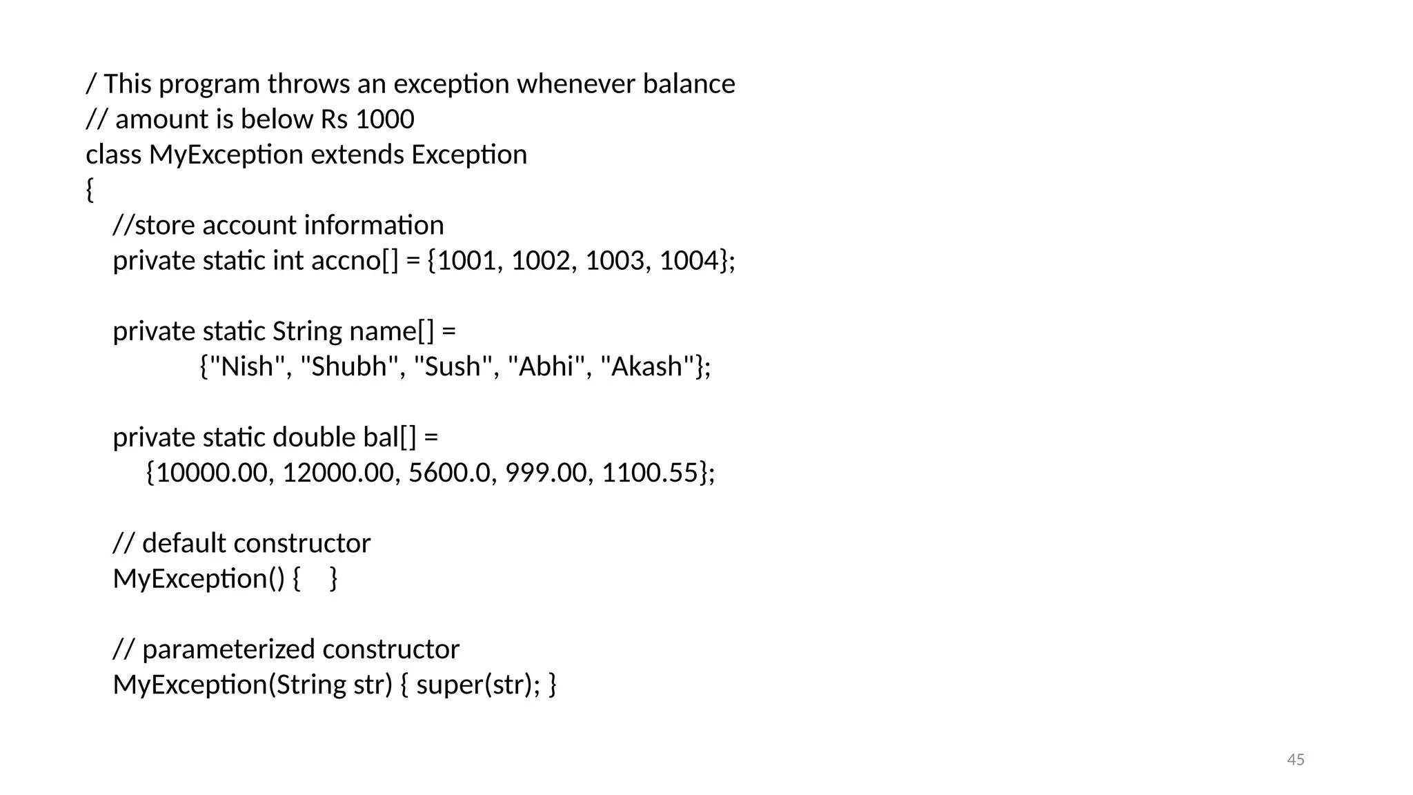 45
/ This program throws an exception whenever balance
// amount is below Rs 1000
class MyException extends Exception
{
//store account information
private static int accno[] = {1001, 1002, 1003, 1004};
private static String name[] =
{"Nish", "Shubh", "Sush", "Abhi", "Akash"};
private static double bal[] =
{10000.00, 12000.00, 5600.0, 999.00, 1100.55};
// default constructor
MyException() { }
// parameterized constructor
MyException(String str) { super(str); }
 