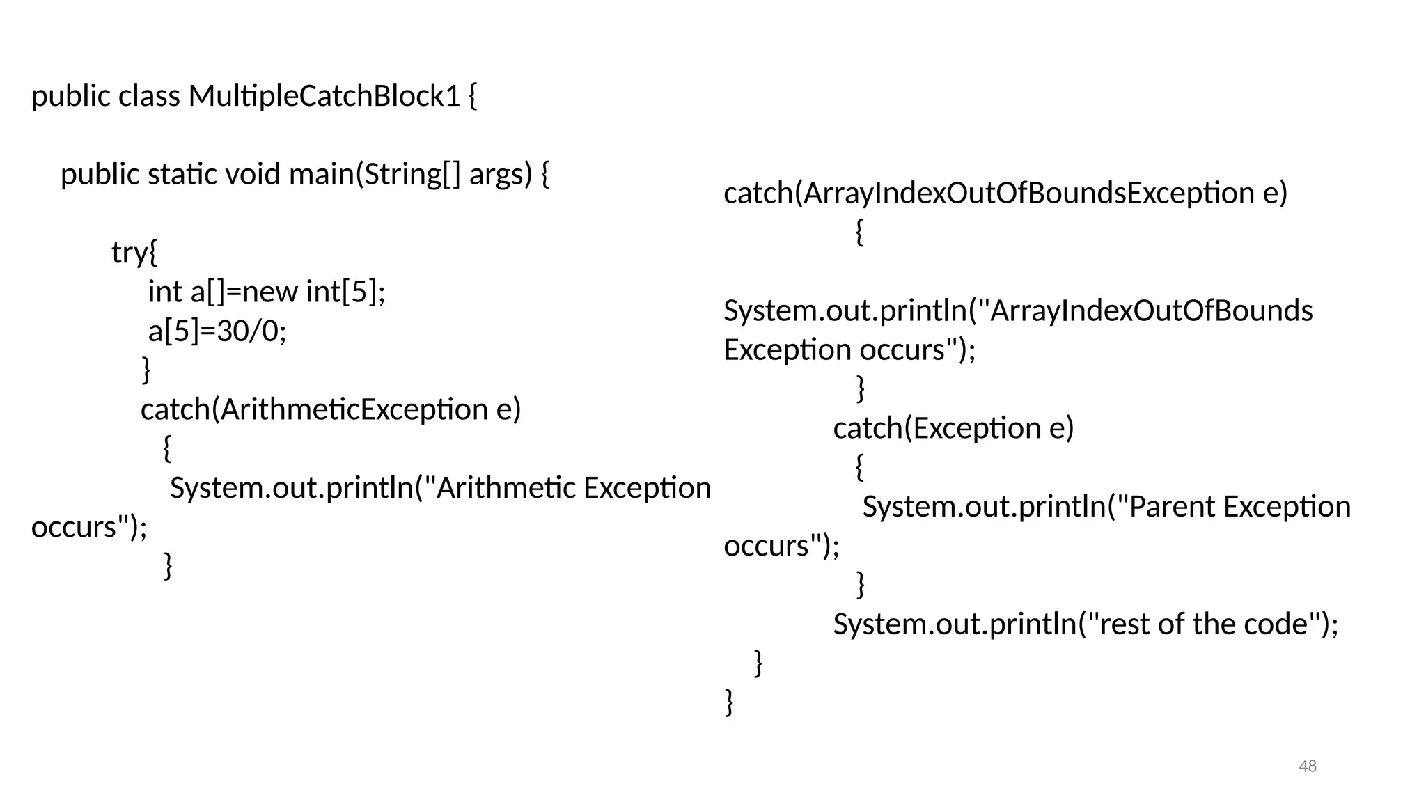 48
public class MultipleCatchBlock1 {
public static void main(String[] args) {
try{
int a[]=new int[5];
a[5]=30/0;
}
catch(ArithmeticException e)
{
System.out.println("Arithmetic Exception
occurs");
}
catch(ArrayIndexOutOfBoundsException e)
{
System.out.println("ArrayIndexOutOfBounds
Exception occurs");
}
catch(Exception e)
{
System.out.println("Parent Exception
occurs");
}
System.out.println("rest of the code");
}
}
 