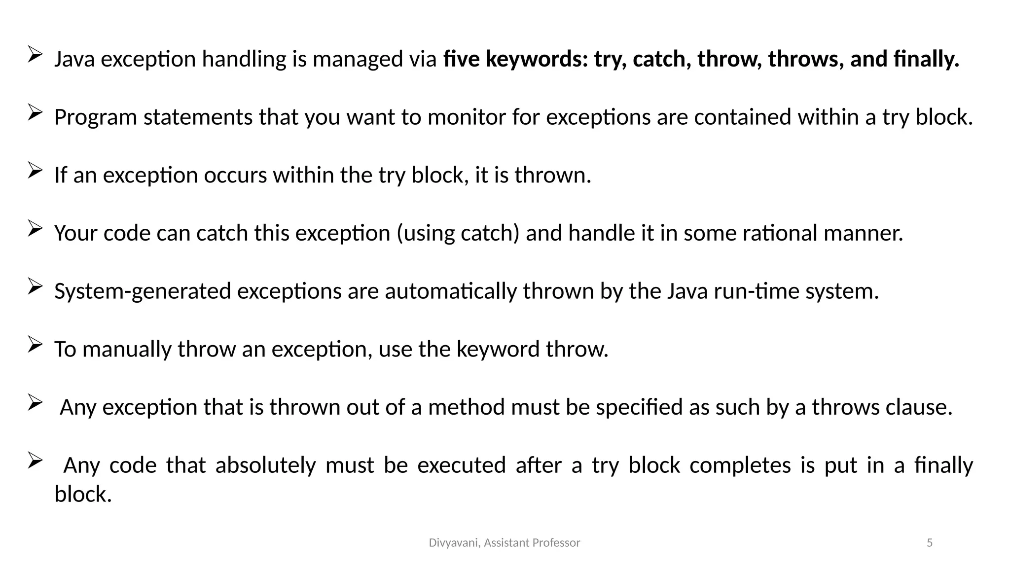 Divyavani, Assistant Professor 5
 Java exception handling is managed via five keywords: try, catch, throw, throws, and finally.
 Program statements that you want to monitor for exceptions are contained within a try block.
 If an exception occurs within the try block, it is thrown.
 Your code can catch this exception (using catch) and handle it in some rational manner.
 System-generated exceptions are automatically thrown by the Java run-time system.
 To manually throw an exception, use the keyword throw.
 Any exception that is thrown out of a method must be specified as such by a throws clause.
 Any code that absolutely must be executed after a try block completes is put in a finally
block.
 