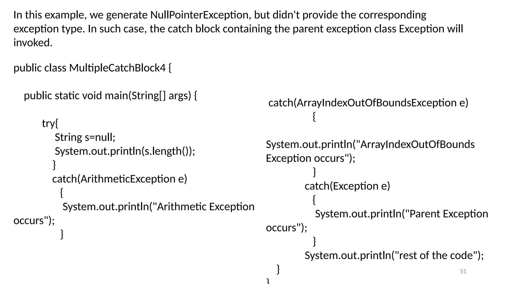 51
In this example, we generate NullPointerException, but didn't provide the corresponding
exception type. In such case, the catch block containing the parent exception class Exception will
invoked.
public class MultipleCatchBlock4 {
public static void main(String[] args) {
try{
String s=null;
System.out.println(s.length());
}
catch(ArithmeticException e)
{
System.out.println("Arithmetic Exception
occurs");
}
catch(ArrayIndexOutOfBoundsException e)
{
System.out.println("ArrayIndexOutOfBounds
Exception occurs");
}
catch(Exception e)
{
System.out.println("Parent Exception
occurs");
}
System.out.println("rest of the code");
}
 
