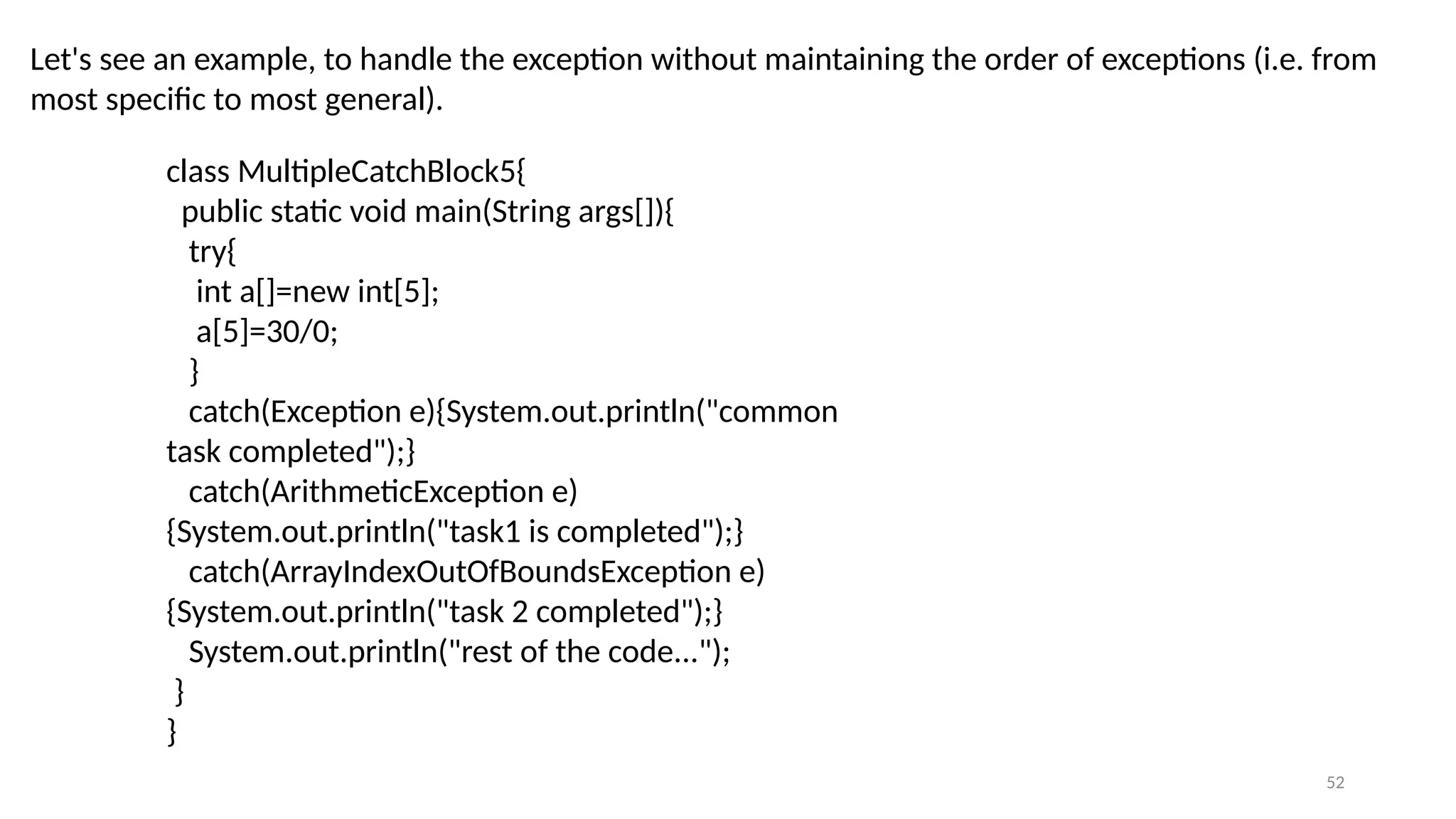 52
Let's see an example, to handle the exception without maintaining the order of exceptions (i.e. from
most specific to most general).
class MultipleCatchBlock5{
public static void main(String args[]){
try{
int a[]=new int[5];
a[5]=30/0;
}
catch(Exception e){System.out.println("common
task completed");}
catch(ArithmeticException e)
{System.out.println("task1 is completed");}
catch(ArrayIndexOutOfBoundsException e)
{System.out.println("task 2 completed");}
System.out.println("rest of the code...");
}
}
 