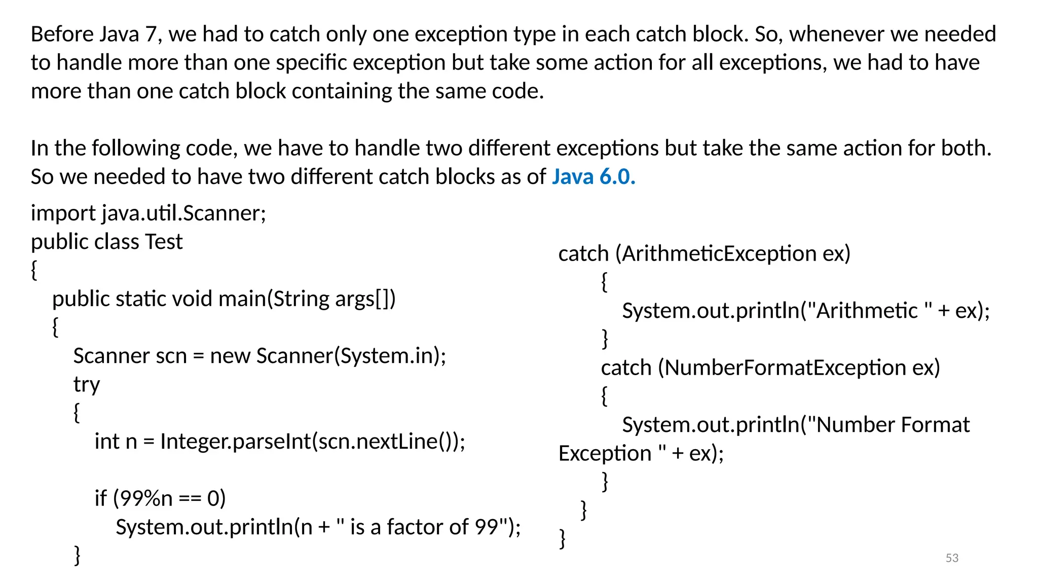 53
Before Java 7, we had to catch only one exception type in each catch block. So, whenever we needed
to handle more than one specific exception but take some action for all exceptions, we had to have
more than one catch block containing the same code.
In the following code, we have to handle two different exceptions but take the same action for both.
So we needed to have two different catch blocks as of Java 6.0.
catch (ArithmeticException ex)
{
System.out.println("Arithmetic " + ex);
}
catch (NumberFormatException ex)
{
System.out.println("Number Format
Exception " + ex);
}
}
}
import java.util.Scanner;
public class Test
{
public static void main(String args[])
{
Scanner scn = new Scanner(System.in);
try
{
int n = Integer.parseInt(scn.nextLine());
if (99%n == 0)
System.out.println(n + " is a factor of 99");
}
 