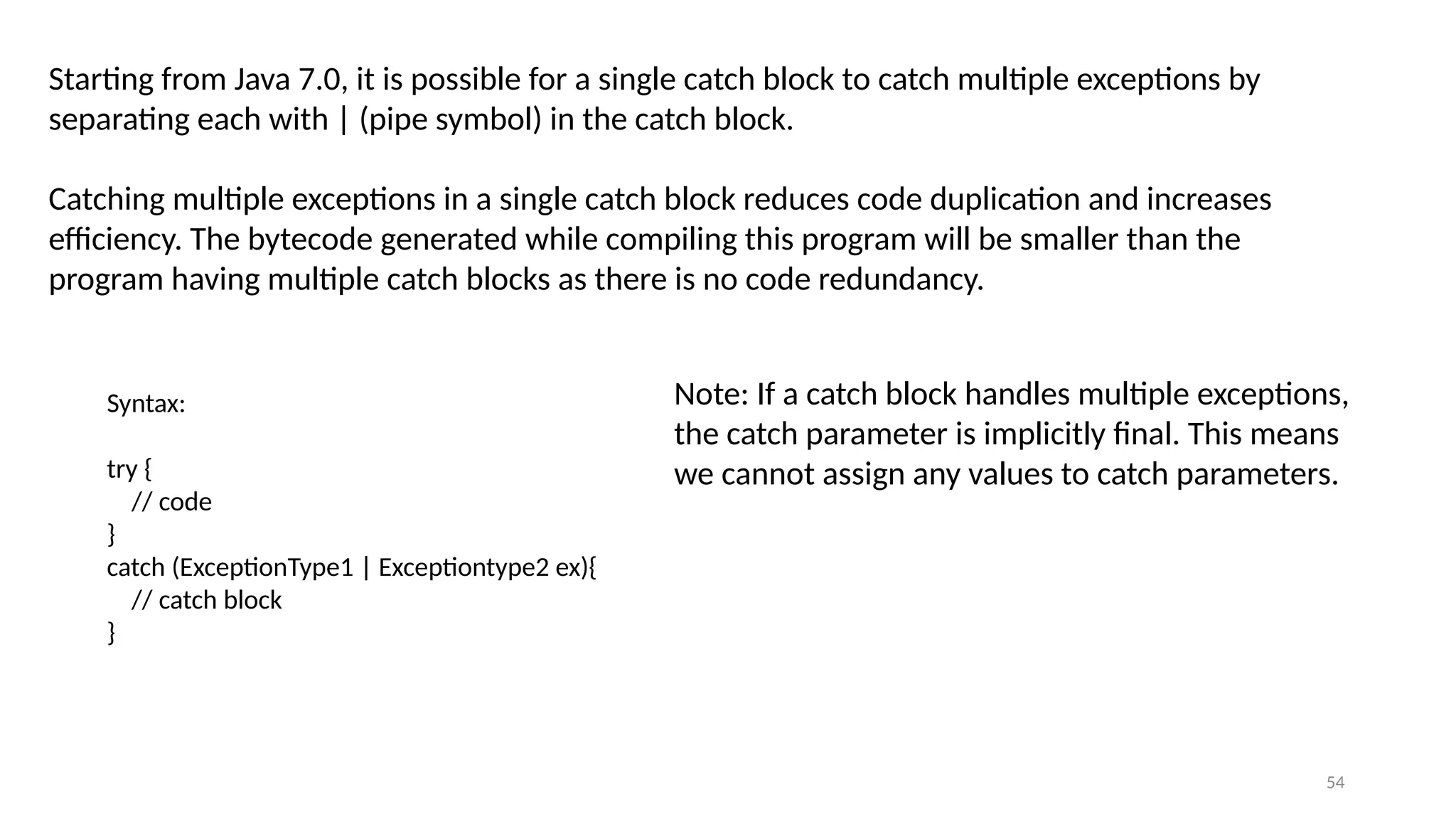 54
Starting from Java 7.0, it is possible for a single catch block to catch multiple exceptions by
separating each with | (pipe symbol) in the catch block.
Catching multiple exceptions in a single catch block reduces code duplication and increases
efficiency. The bytecode generated while compiling this program will be smaller than the
program having multiple catch blocks as there is no code redundancy.
Note: If a catch block handles multiple exceptions,
the catch parameter is implicitly final. This means
we cannot assign any values to catch parameters.
Syntax:
try {
// code
}
catch (ExceptionType1 | Exceptiontype2 ex){
// catch block
}
 