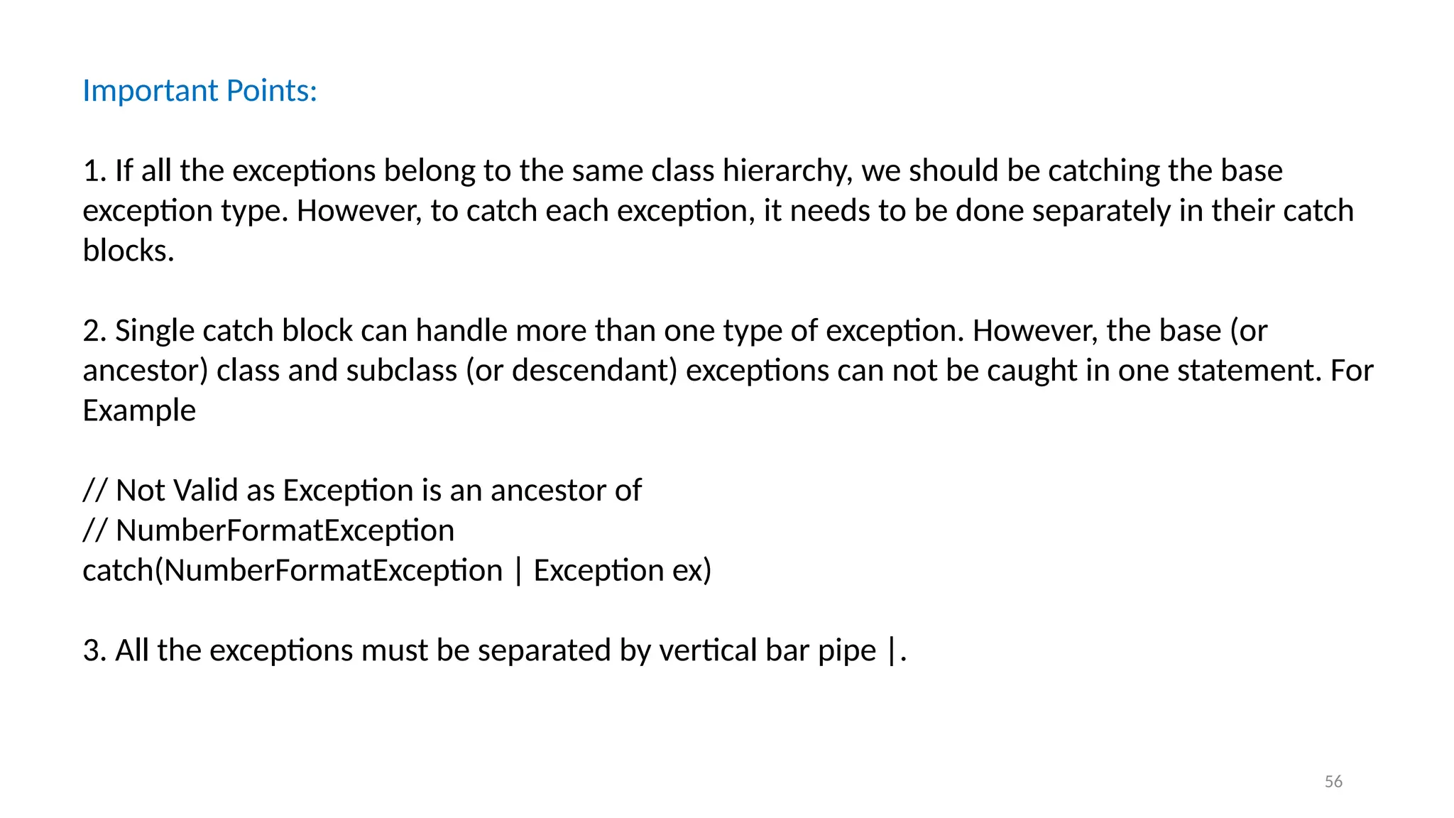 56
Important Points:
1. If all the exceptions belong to the same class hierarchy, we should be catching the base
exception type. However, to catch each exception, it needs to be done separately in their catch
blocks.
2. Single catch block can handle more than one type of exception. However, the base (or
ancestor) class and subclass (or descendant) exceptions can not be caught in one statement. For
Example
// Not Valid as Exception is an ancestor of
// NumberFormatException
catch(NumberFormatException | Exception ex)
3. All the exceptions must be separated by vertical bar pipe |.
 
