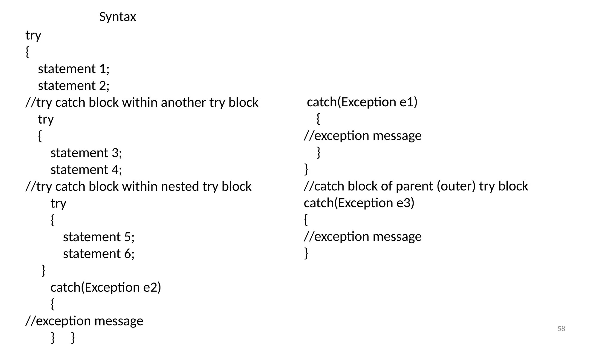 58
try
{
statement 1;
statement 2;
//try catch block within another try block
try
{
statement 3;
statement 4;
//try catch block within nested try block
try
{
statement 5;
statement 6;
}
catch(Exception e2)
{
//exception message
} }
catch(Exception e1)
{
//exception message
}
}
//catch block of parent (outer) try block
catch(Exception e3)
{
//exception message
}
Syntax
 