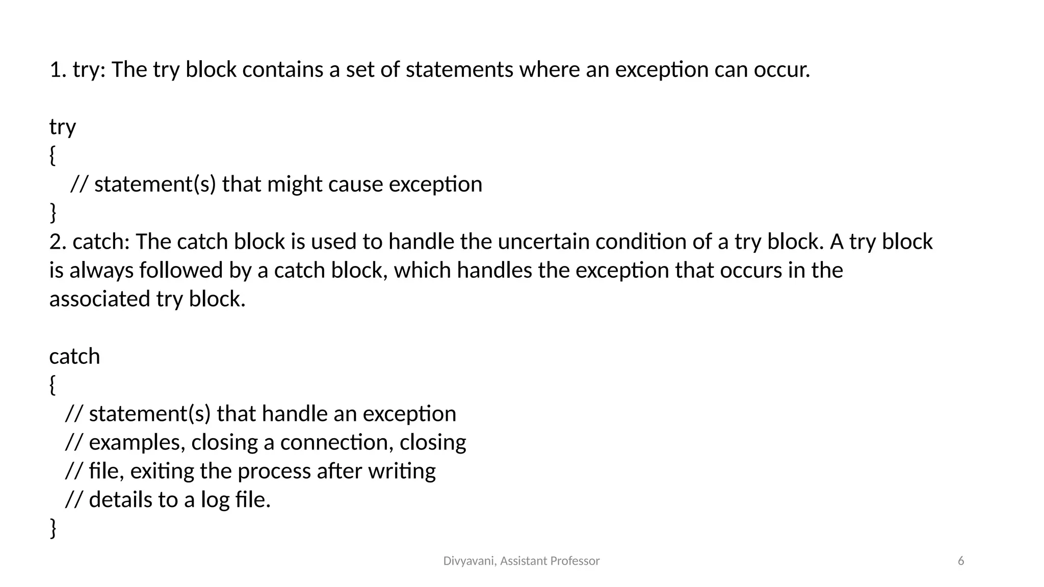 Divyavani, Assistant Professor 6
1. try: The try block contains a set of statements where an exception can occur.
try
{
// statement(s) that might cause exception
}
2. catch: The catch block is used to handle the uncertain condition of a try block. A try block
is always followed by a catch block, which handles the exception that occurs in the
associated try block.
catch
{
// statement(s) that handle an exception
// examples, closing a connection, closing
// file, exiting the process after writing
// details to a log file.
}
 