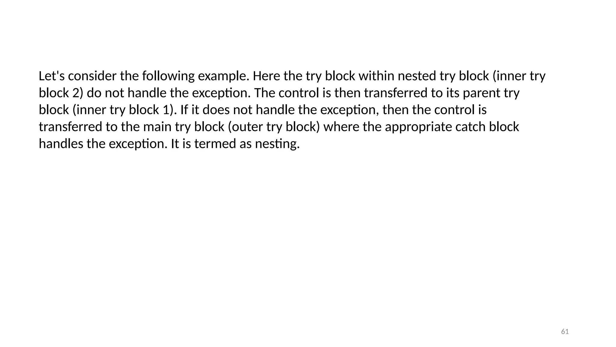 61
Let's consider the following example. Here the try block within nested try block (inner try
block 2) do not handle the exception. The control is then transferred to its parent try
block (inner try block 1). If it does not handle the exception, then the control is
transferred to the main try block (outer try block) where the appropriate catch block
handles the exception. It is termed as nesting.
 