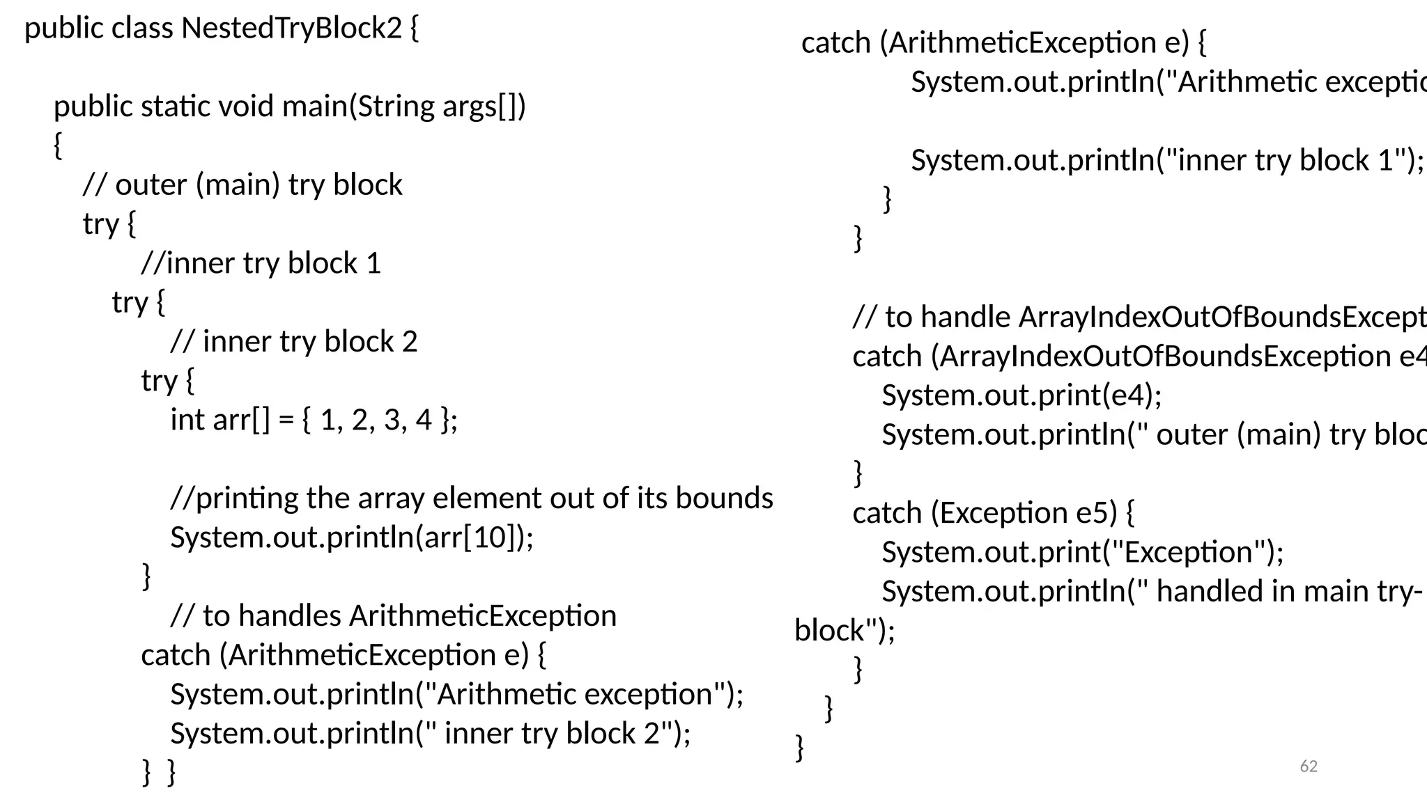 62
public class NestedTryBlock2 {
public static void main(String args[])
{
// outer (main) try block
try {
//inner try block 1
try {
// inner try block 2
try {
int arr[] = { 1, 2, 3, 4 };
//printing the array element out of its bounds
System.out.println(arr[10]);
}
// to handles ArithmeticException
catch (ArithmeticException e) {
System.out.println("Arithmetic exception");
System.out.println(" inner try block 2");
} }
catch (ArithmeticException e) {
System.out.println("Arithmetic exceptio
System.out.println("inner try block 1");
}
}
// to handle ArrayIndexOutOfBoundsExcepti
catch (ArrayIndexOutOfBoundsException e4
System.out.print(e4);
System.out.println(" outer (main) try bloc
}
catch (Exception e5) {
System.out.print("Exception");
System.out.println(" handled in main try-
block");
}
}
}
 