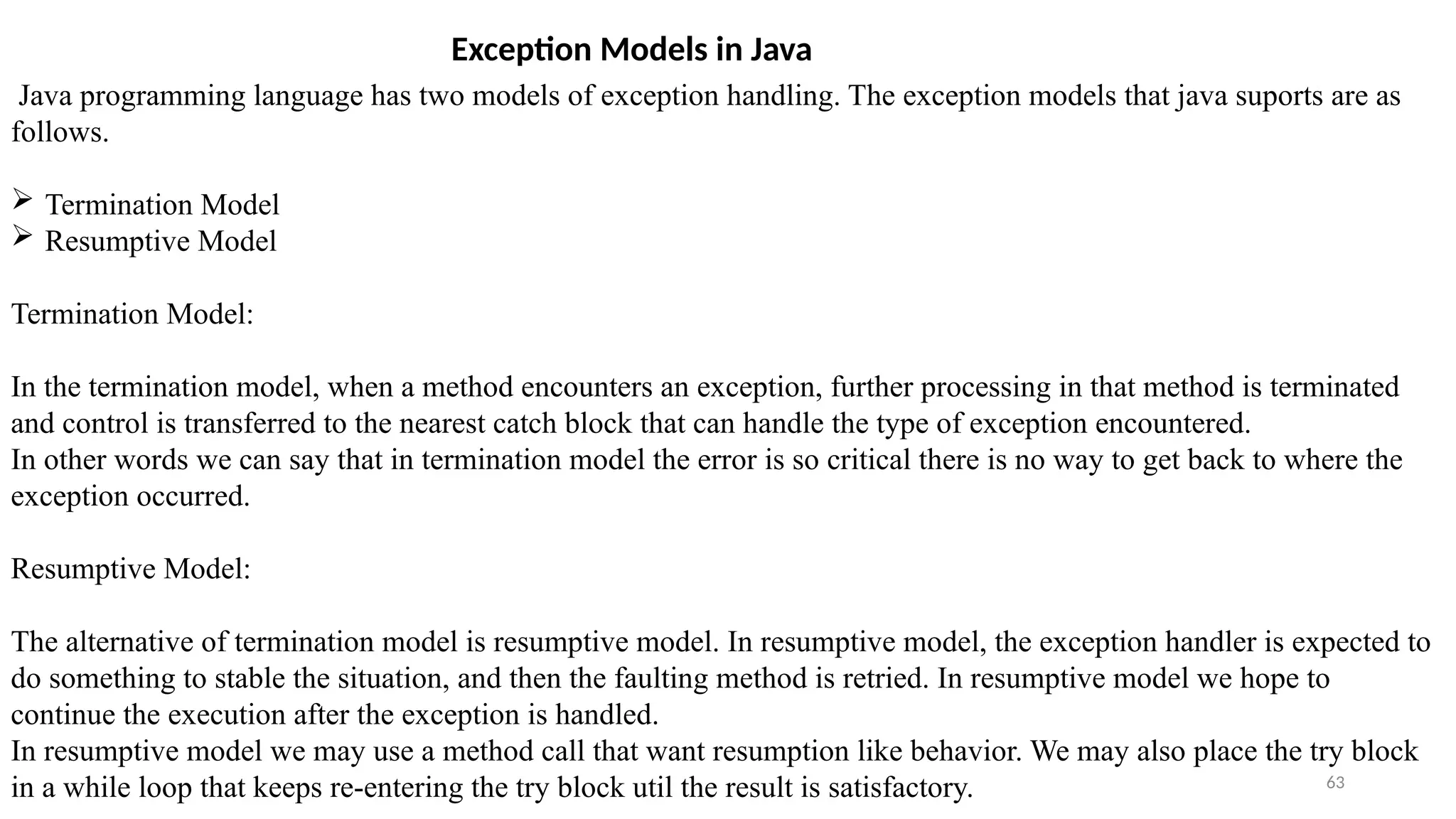 63
Exception Models in Java
Java programming language has two models of exception handling. The exception models that java suports are as
follows.
 Termination Model
 Resumptive Model
Termination Model:
In the termination model, when a method encounters an exception, further processing in that method is terminated
and control is transferred to the nearest catch block that can handle the type of exception encountered.
In other words we can say that in termination model the error is so critical there is no way to get back to where the
exception occurred.
Resumptive Model:
The alternative of termination model is resumptive model. In resumptive model, the exception handler is expected to
do something to stable the situation, and then the faulting method is retried. In resumptive model we hope to
continue the execution after the exception is handled.
In resumptive model we may use a method call that want resumption like behavior. We may also place the try block
in a while loop that keeps re-entering the try block util the result is satisfactory.
 