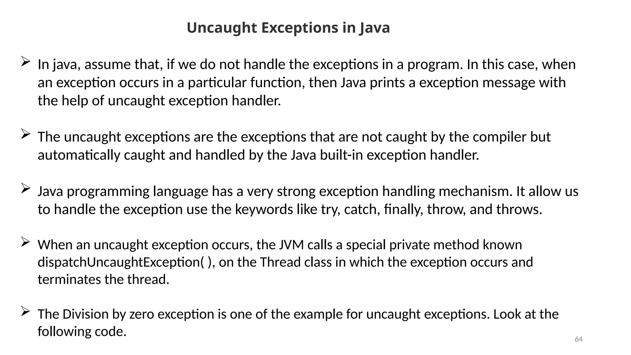 64
Uncaught Exceptions in Java
 In java, assume that, if we do not handle the exceptions in a program. In this case, when
an exception occurs in a particular function, then Java prints a exception message with
the help of uncaught exception handler.
 The uncaught exceptions are the exceptions that are not caught by the compiler but
automatically caught and handled by the Java built-in exception handler.
 Java programming language has a very strong exception handling mechanism. It allow us
to handle the exception use the keywords like try, catch, finally, throw, and throws.
 When an uncaught exception occurs, the JVM calls a special private method known
dispatchUncaughtException( ), on the Thread class in which the exception occurs and
terminates the thread.
 The Division by zero exception is one of the example for uncaught exceptions. Look at the
following code.
 