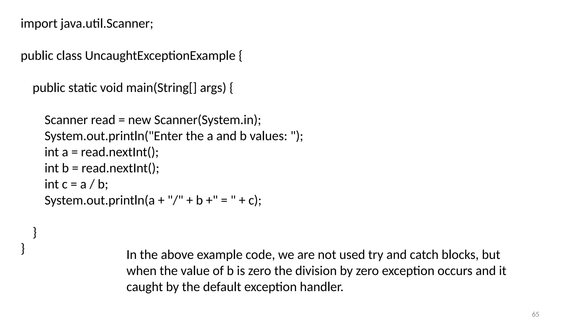 65
import java.util.Scanner;
public class UncaughtExceptionExample {
public static void main(String[] args) {
Scanner read = new Scanner(System.in);
System.out.println("Enter the a and b values: ");
int a = read.nextInt();
int b = read.nextInt();
int c = a / b;
System.out.println(a + "/" + b +" = " + c);
}
} In the above example code, we are not used try and catch blocks, but
when the value of b is zero the division by zero exception occurs and it
caught by the default exception handler.
 