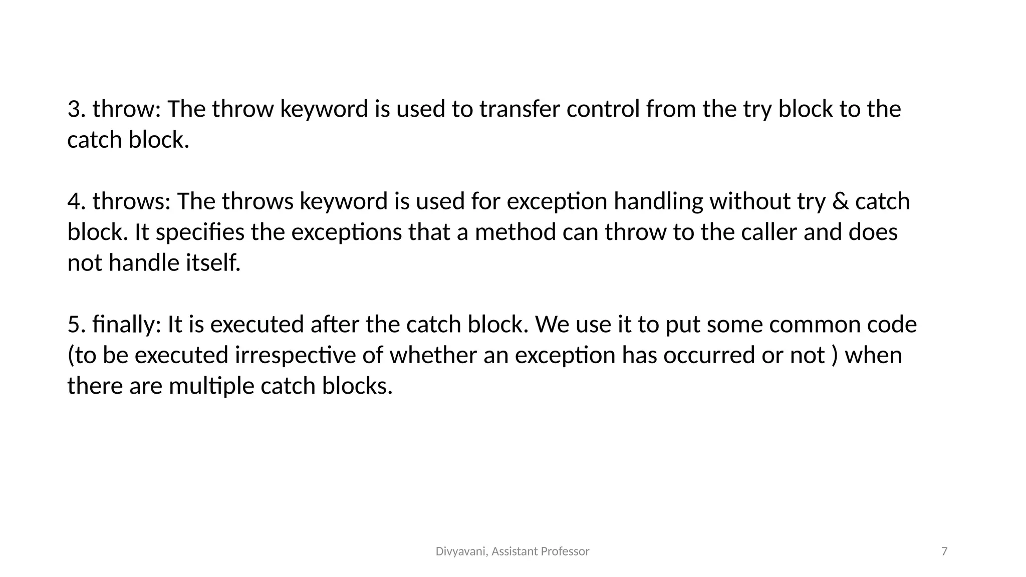 Divyavani, Assistant Professor 7
3. throw: The throw keyword is used to transfer control from the try block to the
catch block.
4. throws: The throws keyword is used for exception handling without try & catch
block. It specifies the exceptions that a method can throw to the caller and does
not handle itself.
5. finally: It is executed after the catch block. We use it to put some common code
(to be executed irrespective of whether an exception has occurred or not ) when
there are multiple catch blocks.
 