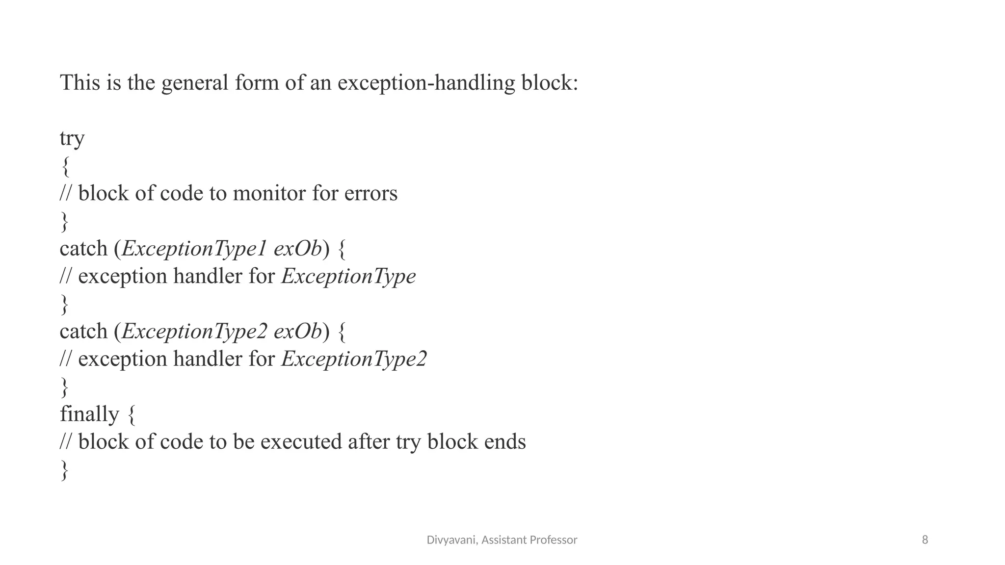 Divyavani, Assistant Professor 8
This is the general form of an exception-handling block:
try
{
// block of code to monitor for errors
}
catch (ExceptionType1 exOb) {
// exception handler for ExceptionType
}
catch (ExceptionType2 exOb) {
// exception handler for ExceptionType2
}
finally {
// block of code to be executed after try block ends
}
 