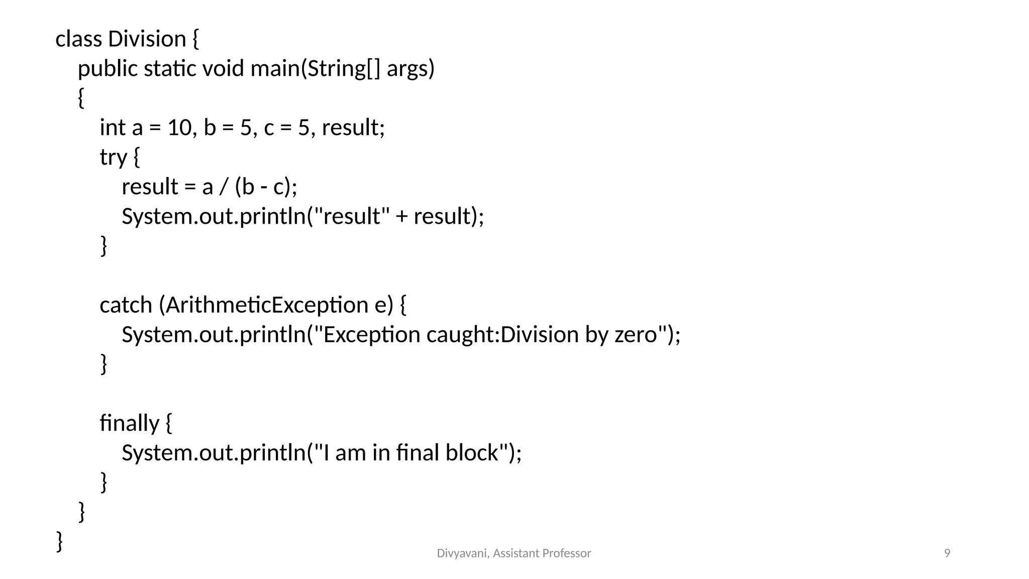 Divyavani, Assistant Professor 9
class Division {
public static void main(String[] args)
{
int a = 10, b = 5, c = 5, result;
try {
result = a / (b - c);
System.out.println("result" + result);
}
catch (ArithmeticException e) {
System.out.println("Exception caught:Division by zero");
}
finally {
System.out.println("I am in final block");
}
}
}
 