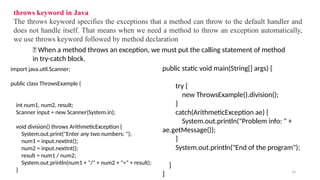 14
throws keyword in Java
The throws keyword specifies the exceptions that a method can throw to the default handler and
does not handle itself. That means when we need a method to throw an exception automatically,
we use throws keyword followed by method declaration
🔔 When a method throws an exception, we must put the calling statement of method
in try-catch block.
import java.util.Scanner;
public class ThrowsExample {
int num1, num2, result;
Scanner input = new Scanner(System.in);
void division() throws ArithmeticException {
System.out.print("Enter any two numbers: ");
num1 = input.nextInt();
num2 = input.nextInt();
result = num1 / num2;
System.out.println(num1 + "/" + num2 + "=" + result);
}
public static void main(String[] args) {
try {
new ThrowsExample().division();
}
catch(ArithmeticException ae) {
System.out.println("Problem info: " +
ae.getMessage());
}
System.out.println("End of the program");
}
}
 