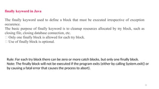 16
finally keyword in Java
The finally keyword used to define a block that must be executed irrespective of exception
occurence.
The basic purpose of finally keyword is to cleanup resources allocated by try block, such as
closing file, closing database connection, etc.
🔔 Only one finally block is allowed for each try block.
🔔 Use of finally block is optional.
Rule: For each try block there can be zero or more catch blocks, but only one finally block.
Note: The finally block will not be executed if the program exits (either by calling System.exit() or
by causing a fatal error that causes the process to abort).
 