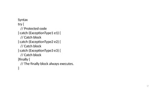 17
Syntax
try {
// Protected code
} catch (ExceptionType1 e1) {
// Catch block
} catch (ExceptionType2 e2) {
// Catch block
} catch (ExceptionType3 e3) {
// Catch block
}finally {
// The finally block always executes.
}
 