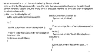 19
When an exception occurr but not handled by the catch block
Let's see the the fillowing example. Here, the code throws an exception however the catch block
cannot handle it. Despite this, the finally block is executed after the try block and then the program
terminates abnormally.
public class TestFinallyBlock1{
public static void main(String args[]){
try {
System.out.println("Inside the try block");
//below code throws divide by zero exception
int data=25/0;
System.out.println(data);
}
catch(NullPointerException e){
System.out.println(e);
}
//executes regardless of exception occured or
not
finally {
System.out.println("finally block is always
executed");
}
System.out.println("rest of the code...");
}
}
 