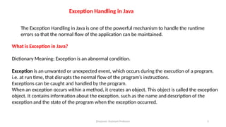 Divyavani, Assistant Professor 2
The Exception Handling in Java is one of the powerful mechanism to handle the runtime
errors so that the normal flow of the application can be maintained.
Exception Handling in Java
What is Exception in Java?
Dictionary Meaning: Exception is an abnormal condition.
Exception is an unwanted or unexpected event, which occurs during the execution of a program,
i.e. at run time, that disrupts the normal flow of the program’s instructions.
Exceptions can be caught and handled by the program.
When an exception occurs within a method, it creates an object. This object is called the exception
object. It contains information about the exception, such as the name and description of the
exception and the state of the program when the exception occurred.
 
