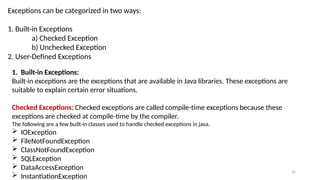 25
Exceptions can be categorized in two ways:
1. Built-in Exceptions
a) Checked Exception
b) Unchecked Exception
2. User-Defined Exceptions
1. Built-in Exceptions:
Built-in exceptions are the exceptions that are available in Java libraries. These exceptions are
suitable to explain certain error situations.
Checked Exceptions: Checked exceptions are called compile-time exceptions because these
exceptions are checked at compile-time by the compiler.
The following are a few built-in classes used to handle checked exceptions in java.
 IOException
 FileNotFoundException
 ClassNotFoundException
 SQLException
 DataAccessException
 InstantiationException
 