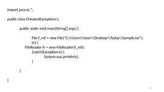 26
import java.io.*;
public class CheckedExceptions {
public static void main(String[] args) {
File f_ref = new File("C:UsersUserDesktopTodaySample.txt");
try {
FileReader fr = new FileReader(f_ref);
}catch(Exception e) {
System.out.println(e);
}
}
}
 