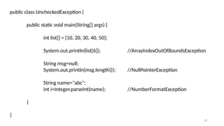 28
public class UncheckedException {
public static void main(String[] args) {
int list[] = {10, 20, 30, 40, 50};
System.out.println(list[6]); //ArrayIndexOutOfBoundsException
String msg=null;
System.out.println(msg.length()); //NullPointerException
String name="abc";
int i=Integer.parseInt(name); //NumberFormatException
}
}
 
