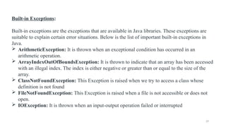 29
Built-in Exceptions:
Built-in exceptions are the exceptions that are available in Java libraries. These exceptions are
suitable to explain certain error situations. Below is the list of important built-in exceptions in
Java.
 ArithmeticException: It is thrown when an exceptional condition has occurred in an
arithmetic operation.
 ArrayIndexOutOfBoundsException: It is thrown to indicate that an array has been accessed
with an illegal index. The index is either negative or greater than or equal to the size of the
array.
 ClassNotFoundException: This Exception is raised when we try to access a class whose
definition is not found
 FileNotFoundException: This Exception is raised when a file is not accessible or does not
open.
 IOException: It is thrown when an input-output operation failed or interrupted
 