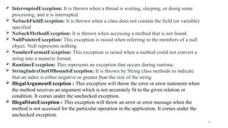 30
 InterruptedException: It is thrown when a thread is waiting, sleeping, or doing some
processing, and it is interrupted.
 NoSuchFieldException: It is thrown when a class does not contain the field (or variable)
specified
 NoSuchMethodException: It is thrown when accessing a method that is not found.
 NullPointerException: This exception is raised when referring to the members of a null
object. Null represents nothing
 NumberFormatException: This exception is raised when a method could not convert a
string into a numeric format.
 RuntimeException: This represents an exception that occurs during runtime.
 StringIndexOutOfBoundsException: It is thrown by String class methods to indicate
that an index is either negative or greater than the size of the string
 IllegalArgumentException : This exception will throw the error or error statement when
the method receives an argument which is not accurately fit to the given relation or
condition. It comes under the unchecked exception.
 IllegalStateException : This exception will throw an error or error message when the
method is not accessed for the particular operation in the application. It comes under the
unchecked exception.
 