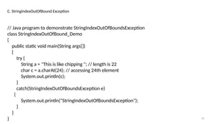 33
C. StringIndexOutOfBound Exception
// Java program to demonstrate StringIndexOutOfBoundsException
class StringIndexOutOfBound_Demo
{
public static void main(String args[])
{
try {
String a = "This is like chipping "; // length is 22
char c = a.charAt(24); // accessing 24th element
System.out.println(c);
}
catch(StringIndexOutOfBoundsException e)
{
System.out.println("StringIndexOutOfBoundsException");
}
}
}
 