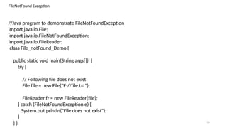 34
FileNotFound Exception
//Java program to demonstrate FileNotFoundException
import java.io.File;
import java.io.FileNotFoundException;
import java.io.FileReader;
class File_notFound_Demo {
public static void main(String args[]) {
try {
// Following file does not exist
File file = new File("E://file.txt");
FileReader fr = new FileReader(file);
} catch (FileNotFoundException e) {
System.out.println("File does not exist");
}
} }
 