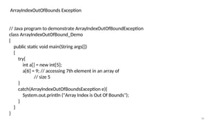 36
ArrayIndexOutOfBounds Exception
// Java program to demonstrate ArrayIndexOutOfBoundException
class ArrayIndexOutOfBound_Demo
{
public static void main(String args[])
{
try{
int a[] = new int[5];
a[6] = 9; // accessing 7th element in an array of
// size 5
}
catch(ArrayIndexOutOfBoundsException e){
System.out.println ("Array Index is Out Of Bounds");
}
}
}
 