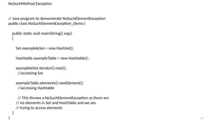 37
NoSuchMethod Exception
// Java program to demonstrate NoSuchElementException
public class NoSuchElementException_Demo {
public static void main(String[] args)
{
Set exampleleSet = new HashSet();
Hashtable exampleTable = new Hashtable();
exampleleSet.iterator().next();
//accessing Set
exampleTable.elements().nextElement();
//accessing Hashtable
// This throws a NoSuchElementException as there are
// no elements in Set and HashTable and we are
// trying to access elements
}
}
 