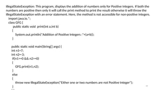 39
IllegalStateException: This program, displays the addition of numbers only for Positive integers. If both the
numbers are positive then only it will call the print method to print the result otherwise it will throw the
IllegalStateException with an error statement. Here, the method is not accessible for non-positive integers.
import java.io.*;
class GFG {
public static void print(int a,int b)
{
System.out.println("Addition of Positive Integers :"+(a+b));
}
public static void main(String[] args) {
int n1=7;
int n2=-3;
if(n1>=0 && n2>=0)
{
GFG.print(n1,n2);
}
else
{
throw new IllegalStateException("Either one or two numbers are not Positive Integer");
}
 