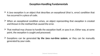 Divyavani, Assistant Professor 4
Exception-Handling Fundamentals
 A Java exception is an object that describes an exceptional (that is, error) condition that
has occurred in a piece of code.
 When an exceptional condition arises, an object representing that exception is created
and thrown in the method that caused the error.
 That method may choose to handle the exception itself, or pass it on. Either way, at some
point, the exception is caught and processed.
 Exceptions can be generated by the Java run-time system, or they can be manually
generated by your code.
 