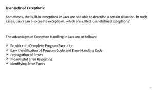 41
User-Defined Exceptions:
Sometimes, the built-in exceptions in Java are not able to describe a certain situation. In such
cases, users can also create exceptions, which are called ‘user-defined Exceptions’.
The advantages of Exception Handling in Java are as follows:
 Provision to Complete Program Execution
 Easy Identification of Program Code and Error-Handling Code
 Propagation of Errors
 Meaningful Error Reporting
 Identifying Error Types
 