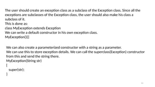 43
The user should create an exception class as a subclass of the Exception class. Since all the
exceptions are subclasses of the Exception class, the user should also make his class a
subclass of it.
This is done as:
class MyException extends Exception
We can write a default constructor in his own exception class.
MyException(){}
We can also create a parameterized constructor with a string as a parameter.
We can use this to store exception details. We can call the superclass(Exception) constructor
from this and send the string there.
MyException(String str)
{
super(str);
}
 
