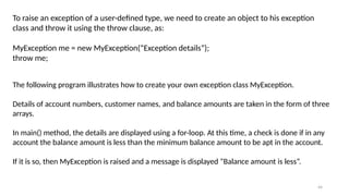 44
To raise an exception of a user-defined type, we need to create an object to his exception
class and throw it using the throw clause, as:
MyException me = new MyException(“Exception details”);
throw me;
The following program illustrates how to create your own exception class MyException.
Details of account numbers, customer names, and balance amounts are taken in the form of three
arrays.
In main() method, the details are displayed using a for-loop. At this time, a check is done if in any
account the balance amount is less than the minimum balance amount to be apt in the account.
If it is so, then MyException is raised and a message is displayed “Balance amount is less”.
 