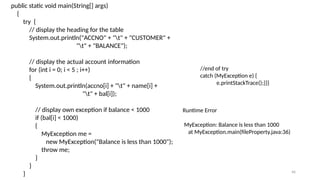 46
public static void main(String[] args)
{
try {
// display the heading for the table
System.out.println("ACCNO" + "t" + "CUSTOMER" +
"t" + "BALANCE");
// display the actual account information
for (int i = 0; i < 5 ; i++)
{
System.out.println(accno[i] + "t" + name[i] +
"t" + bal[i]);
// display own exception if balance < 1000
if (bal[i] < 1000)
{
MyException me =
new MyException("Balance is less than 1000");
throw me;
}
}
}
//end of try
catch (MyException e) {
e.printStackTrace();}}}
Runtime Error
MyException: Balance is less than 1000
at MyException.main(fileProperty.java:36)
 