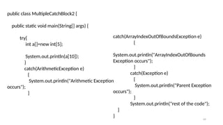 49
public class MultipleCatchBlock2 {
public static void main(String[] args) {
try{
int a[]=new int[5];
System.out.println(a[10]);
}
catch(ArithmeticException e)
{
System.out.println("Arithmetic Exception
occurs");
}
catch(ArrayIndexOutOfBoundsException e)
{
System.out.println("ArrayIndexOutOfBounds
Exception occurs");
}
catch(Exception e)
{
System.out.println("Parent Exception
occurs");
}
System.out.println("rest of the code");
}
}
 