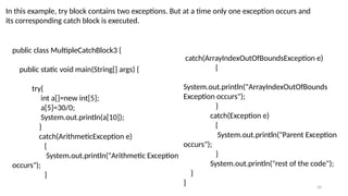 50
In this example, try block contains two exceptions. But at a time only one exception occurs and
its corresponding catch block is executed.
public class MultipleCatchBlock3 {
public static void main(String[] args) {
try{
int a[]=new int[5];
a[5]=30/0;
System.out.println(a[10]);
}
catch(ArithmeticException e)
{
System.out.println("Arithmetic Exception
occurs");
}
catch(ArrayIndexOutOfBoundsException e)
{
System.out.println("ArrayIndexOutOfBounds
Exception occurs");
}
catch(Exception e)
{
System.out.println("Parent Exception
occurs");
}
System.out.println("rest of the code");
}
}
 
