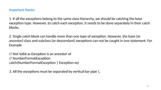 56
Important Points:
1. If all the exceptions belong to the same class hierarchy, we should be catching the base
exception type. However, to catch each exception, it needs to be done separately in their catch
blocks.
2. Single catch block can handle more than one type of exception. However, the base (or
ancestor) class and subclass (or descendant) exceptions can not be caught in one statement. For
Example
// Not Valid as Exception is an ancestor of
// NumberFormatException
catch(NumberFormatException | Exception ex)
3. All the exceptions must be separated by vertical bar pipe |.
 