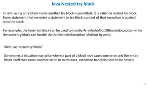 57
Java Nested try block
In Java, using a try block inside another try block is permitted. It is called as nested try block.
Every statement that we enter a statement in try block, context of that exception is pushed
onto the stack.
For example, the inner try block can be used to handle ArrayIndexOutOfBoundsException while
the outer try block can handle the ArithemeticException (division by zero).
Why use nested try block?
Sometimes a situation may arise where a part of a block may cause one error and the entire
block itself may cause another error. In such cases, exception handlers have to be nested.
 