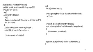 59
public class NestedTryBlock{
public static void main(String args[]){
//outer try block
try{
//inner try block 1
try{
System.out.println("going to divide by 0");
int b =39/0;
}
//catch block of inner try block 1
catch(ArithmeticException e)
{
System.out.println(e);
}
try{
int a[]=new int[5];
//assigning the value out of array bounds
a[5]=4;
}
//catch block of inner try block 2
catch(ArrayIndexOutOfBoundsException e)
{
System.out.println(e);
}
System.out.println("other statement");
}
 