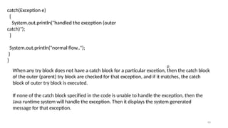 60
catch(Exception e)
{
System.out.println("handled the exception (outer
catch)");
}
System.out.println("normal flow..");
}
}
When any try block does not have a catch block for a particular excetion, then the catch block
of the outer (parent) try block are checked for that exception, and if it matches, the catch
block of outer try block is executed.
If none of the catch block specified in the code is unable to handle the exception, then the
Java runtime system will handle the exception. Then it displays the system generated
message for that exception.
p
 