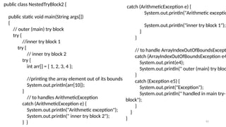 62
public class NestedTryBlock2 {
public static void main(String args[])
{
// outer (main) try block
try {
//inner try block 1
try {
// inner try block 2
try {
int arr[] = { 1, 2, 3, 4 };
//printing the array element out of its bounds
System.out.println(arr[10]);
}
// to handles ArithmeticException
catch (ArithmeticException e) {
System.out.println("Arithmetic exception");
System.out.println(" inner try block 2");
} }
catch (ArithmeticException e) {
System.out.println("Arithmetic exceptio
System.out.println("inner try block 1");
}
}
// to handle ArrayIndexOutOfBoundsExcepti
catch (ArrayIndexOutOfBoundsException e4
System.out.print(e4);
System.out.println(" outer (main) try bloc
}
catch (Exception e5) {
System.out.print("Exception");
System.out.println(" handled in main try-
block");
}
}
}
 